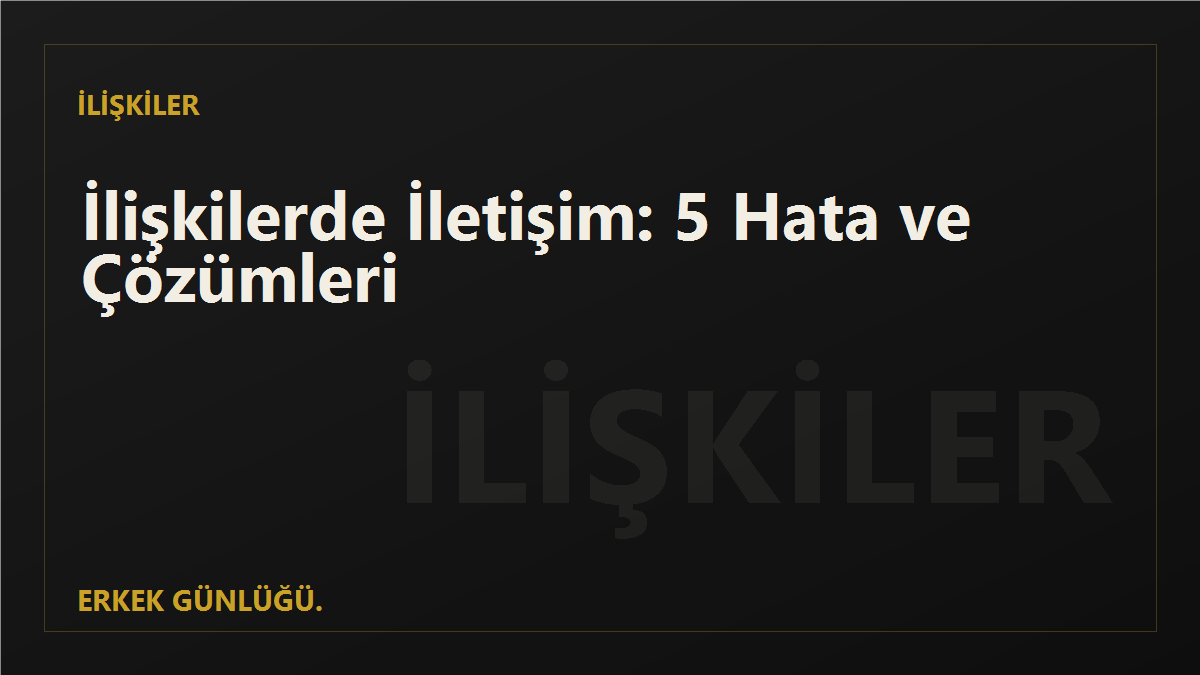 İlişkilerde İletişim: Erkeklerin Sık Yaptığı 5 Hata ve Çözümleri